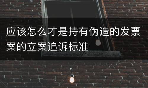 应该怎么才是持有伪造的发票案的立案追诉标准