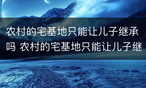 农村的宅基地只能让儿子继承吗 农村的宅基地只能让儿子继承吗怎么办