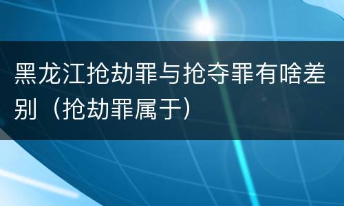 黑龙江抢劫罪与抢夺罪有啥差别（抢劫罪属于）