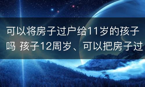可以将房子过户给11岁的孩子吗 孩子12周岁、可以把房子过户给孩子吗