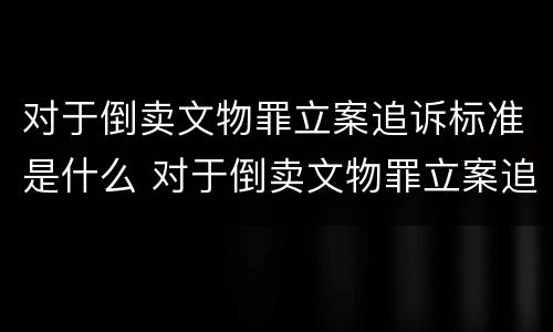 对于倒卖文物罪立案追诉标准是什么 对于倒卖文物罪立案追诉标准是什么