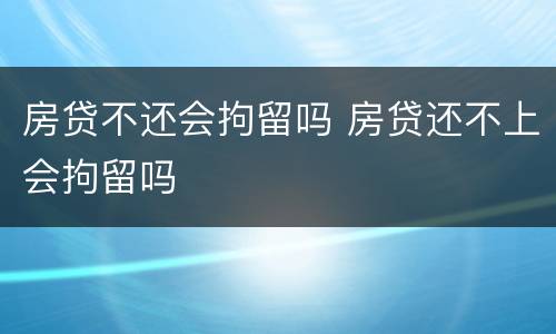 房贷不还会拘留吗 房贷还不上会拘留吗