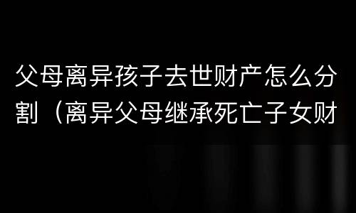 父母离异孩子去世财产怎么分割（离异父母继承死亡子女财产）