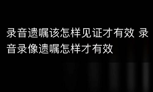 录音遗嘱该怎样见证才有效 录音录像遗嘱怎样才有效
