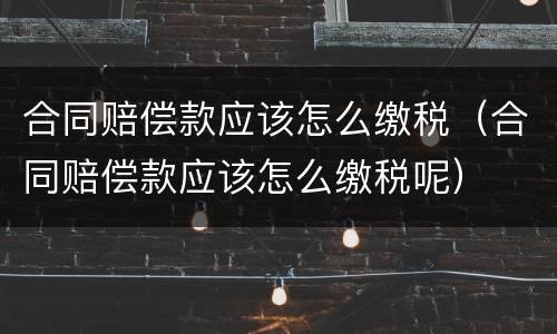 合同赔偿款应该怎么缴税（合同赔偿款应该怎么缴税呢）