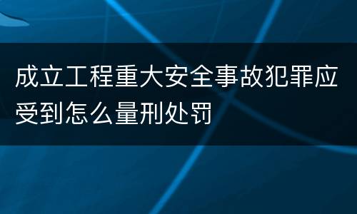 成立工程重大安全事故犯罪应受到怎么量刑处罚