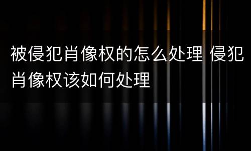 被侵犯肖像权的怎么处理 侵犯肖像权该如何处理