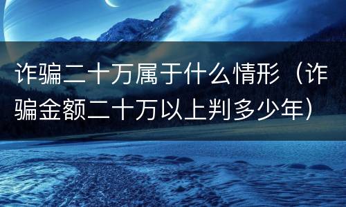 诈骗二十万属于什么情形（诈骗金额二十万以上判多少年）