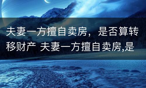 夫妻一方擅自卖房，是否算转移财产 夫妻一方擅自卖房,是否算转移财产罪