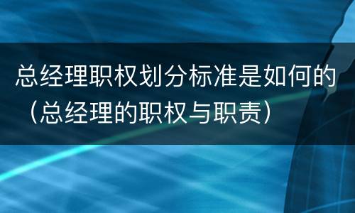 总经理职权划分标准是如何的（总经理的职权与职责）