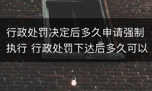 行政处罚决定后多久申请强制执行 行政处罚下达后多久可以申请强制执行