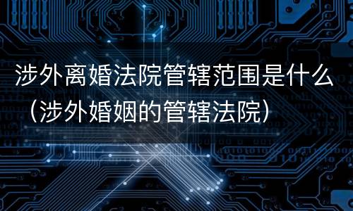 涉外离婚法院管辖范围是什么（涉外婚姻的管辖法院）