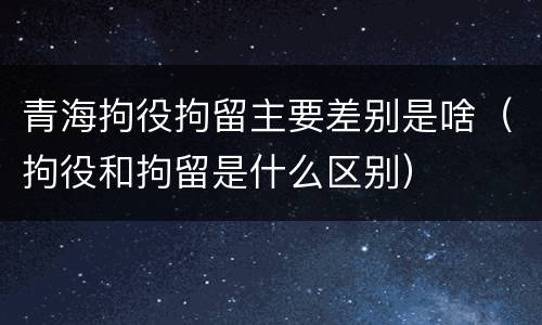 青海拘役拘留主要差别是啥（拘役和拘留是什么区别）