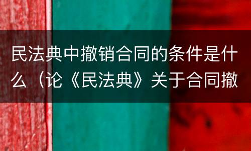 民法典中撤销合同的条件是什么（论《民法典》关于合同撤销制度的新规定）