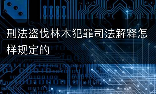 刑法盗伐林木犯罪司法解释怎样规定的