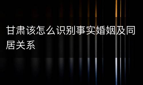甘肃该怎么识别事实婚姻及同居关系