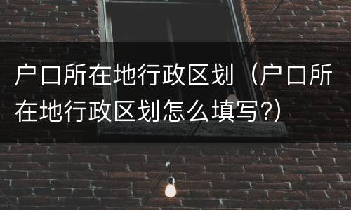 户口所在地行政区划（户口所在地行政区划怎么填写?）