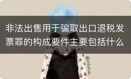 非法出售用于骗取出口退税发票罪的构成要件主要包括什么