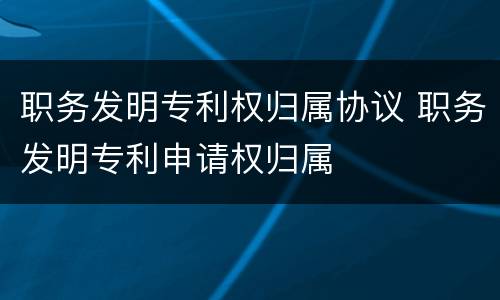 职务发明专利权归属协议 职务发明专利申请权归属