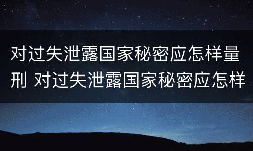 对过失泄露国家秘密应怎样量刑 对过失泄露国家秘密应怎样量刑处罚