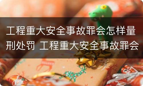 工程重大安全事故罪会怎样量刑处罚 工程重大安全事故罪会怎样量刑处罚