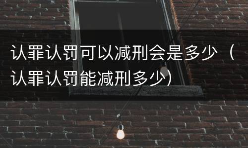 认罪认罚可以减刑会是多少（认罪认罚能减刑多少）