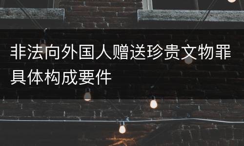 非法向外国人赠送珍贵文物罪具体构成要件