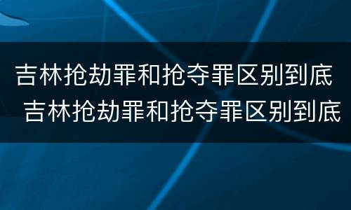 吉林抢劫罪和抢夺罪区别到底 吉林抢劫罪和抢夺罪区别到底在哪