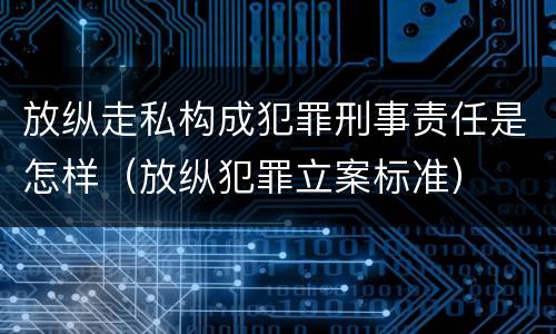 放纵走私构成犯罪刑事责任是怎样（放纵犯罪立案标准）