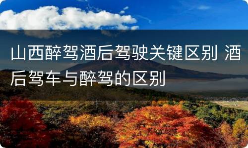 山西醉驾酒后驾驶关键区别 酒后驾车与醉驾的区别