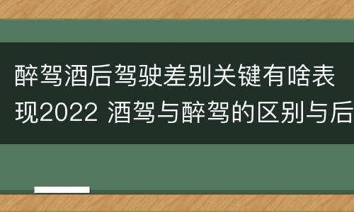 醉驾酒后驾驶差别关键有啥表现2022 酒驾与醉驾的区别与后果