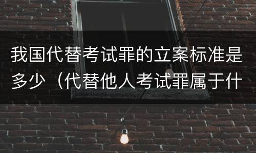 我国代替考试罪的立案标准是多少（代替他人考试罪属于什么类犯罪）