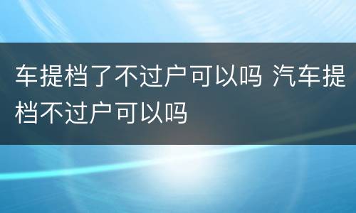 车提档了不过户可以吗 汽车提档不过户可以吗