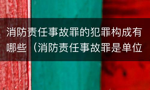 消防责任事故罪的犯罪构成有哪些（消防责任事故罪是单位犯罪吗）