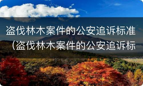 盗伐林木案件的公安追诉标准（盗伐林木案件的公安追诉标准最新）