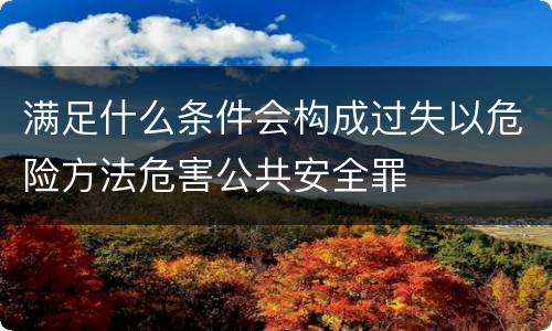 满足什么条件会构成过失以危险方法危害公共安全罪