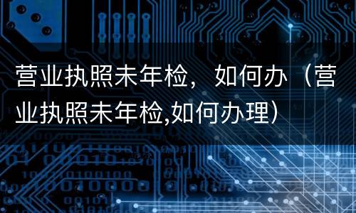 营业执照未年检，如何办（营业执照未年检,如何办理）
