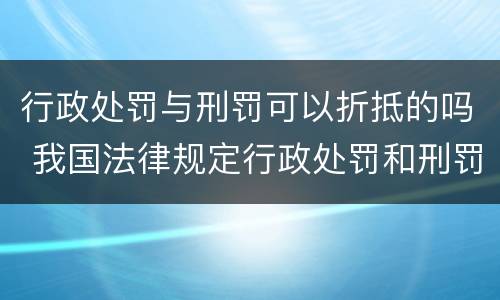 行政处罚与刑罚可以折抵的吗 我国法律规定行政处罚和刑罚可以折抵