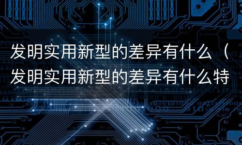 发明实用新型的差异有什么（发明实用新型的差异有什么特点）
