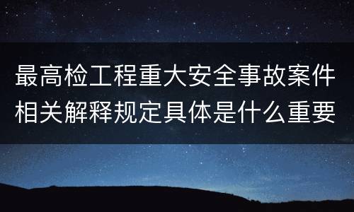 最高检工程重大安全事故案件相关解释规定具体是什么重要内容