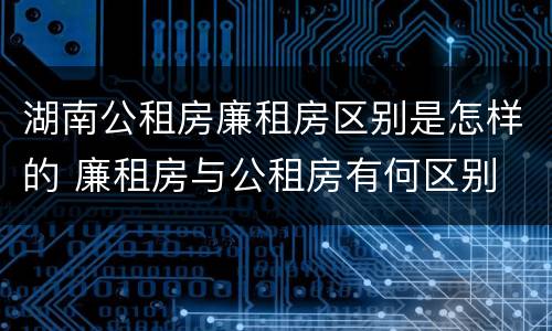 湖南公租房廉租房区别是怎样的 廉租房与公租房有何区别