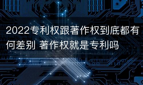 2022专利权跟著作权到底都有何差别 著作权就是专利吗