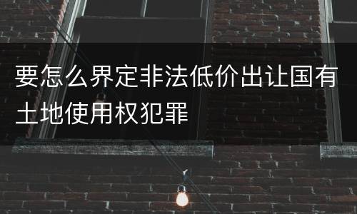 要怎么界定非法低价出让国有土地使用权犯罪