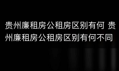 贵州廉租房公租房区别有何 贵州廉租房公租房区别有何不同