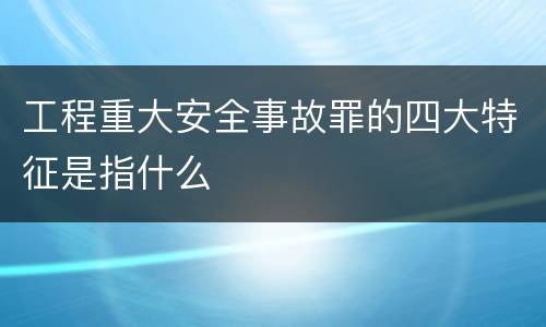 工程重大安全事故罪的四大特征是指什么
