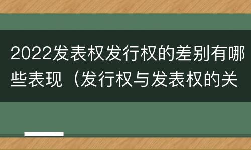 2022发表权发行权的差别有哪些表现（发行权与发表权的关系）
