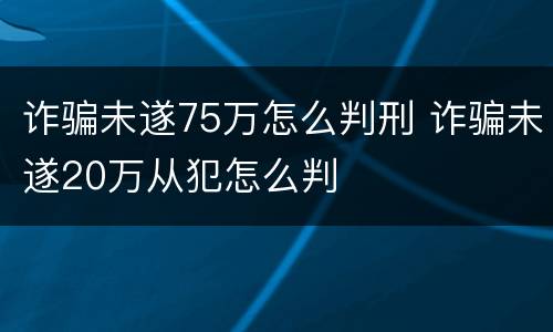诈骗未遂75万怎么判刑 诈骗未遂20万从犯怎么判