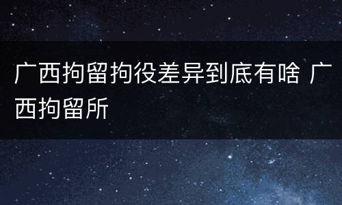广西拘留拘役差异到底有啥 广西拘留所