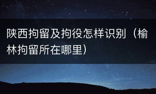 陕西拘留及拘役怎样识别（榆林拘留所在哪里）