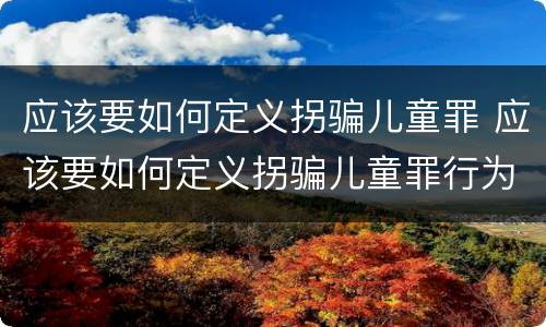 应该要如何定义拐骗儿童罪 应该要如何定义拐骗儿童罪行为